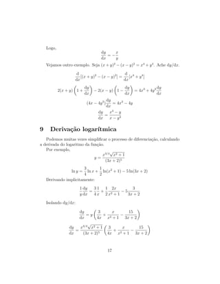 Logo,
dy
dx
= −
x
y
Vejamos outro exemplo. Seja (x + y)2
− (x − y)2
= x4
+ y4
. Ache dy/dx.
d
dx
[(x + y)2
− (x − y)2
] =
d
dx
[x4
+ y4
]
2(x + y) 1 +
dy
dx
− 2(x − y) 1 −
dy
dx
= 4x3
+ 4y3 dy
dx
(4x − 4y3
)
dy
dx
= 4x3
− 4y
dy
dx
=
x3
− y
x − y3
9 Deriva¸c˜ao logar´ıtmica
Podemos muitas vezes simpliﬁcar o processo de diferencia¸c˜ao, calculando
a derivada do logaritmo da fun¸c˜ao.
Por exemplo,
y =
x3/4
√
x2 + 1
(3x + 2)5
ln y =
3
4
ln x +
1
2
ln(x2
+ 1) − 5 ln(3x + 2)
Derivando implicitamente:
1
y
dy
dx
=
3
4
1
x
+
1
2
2x
x2 + 1
− 5
3
3x + 2
Isolando dy/dx:
dy
dx
= y
3
4x
+
x
x2 + 1
−
15
3x + 2
dy
dx
=
x3/4
√
x2 + 1
(3x + 2)5
3
4x
+
x
x2 + 1
−
15
3x + 2
17
 
