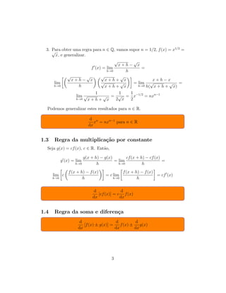 3. Para obter uma regra para n ∈ Q, vamos supor n = 1/2, f(x) = x1/2
=√
x, e generalizar.
f (x) = lim
h→0
√
x + h −
√
x
h
=
lim
h→0
√
x + h −
√
x
h
√
x + h +
√
x
√
x + h +
√
x
= lim
h→0
x + h − x
h(
√
x + h +
√
x)
=
lim
h→0
1
√
x + h +
√
x
=
1
2
√
x
=
1
2
x−1/2
= nxn−1
Podemos generalizar estes resultados para n ∈ R.
d
dx
xn
= nxn−1
para n ∈ R
1.3 Regra da multiplica¸c˜ao por constante
Seja g(x) = cf(x), c ∈ R. Ent˜ao,
g (x) = lim
h→0
g(x + h) − g(x)
h
= lim
h→0
cf(x + h) − cf(x)
h
=
lim
h→0
c
f(x + h) − f(x)
h
= c lim
h→0
f(x + h) − f(x)
h
= cf (x)
d
dx
[cf(x)] = c
d
dx
f(x)
1.4 Regra da soma e diferen¸ca
d
dx
[f(x) ± g(x)] =
d
dx
f(x) ±
d
dx
g(x)
3
 