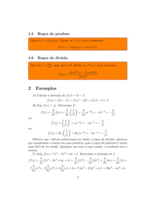 1.5 Regra do produto
Seja h(x) = f(x)g(x). Ent˜ao, se f (x) e g (x) existirem,
h (x) = f(x)g (x) + g(x)f (x)
1.6 Regra da divis˜ao
Seja h(x) = f(x)
g(x)
, onde g(x) = 0. Ent˜ao, se f (x) e g (x) existirem,
h (x) =
g(x)f (x) − f(x)g (x)
[g(x)]2
2 Exemplos
A) Calcule a derivada de f(x) = 7x − 5.
f (x) = (7x − 5) = (7x) − (5) = 7(x) − 0 = 7
B) Seja f(x) = 1
x2 . Determine f .
f (x) =
d
dx
f(x) =
d
dx
1
x2
=
d
dx
(x−2
) = −2x−3
= −
2
x3
ou
f (x) =
1
x2
= (x−2
) = −2x−3
= −
2
x3
ou
f (x) = Dx
1
x2
= Dx(x−2
) = −2x−3
= −
2
x3
Observe que, embora pudessemos ter usado a regra da divis˜ao, optamos
por transformar a fra¸c˜ao em uma potˆencia, pois a regra da potˆencia ´e muito
mais f´acil de ser usada. Qualquer que seja a regra usada, o resultado ser´a o
mesmo.
C) Seja f(x) = 7x4
− 2x3
+ 8x + 5. Determine a derivada de f.
f (x) =
d
dx
(7x4
− 2x3
+ 8x + 5) =
d
dx
(7x4
) −
d
dx
(2x3
) +
d
dx
(8x) +
d
dx
(5) =
7
d
dx
(x4
) − 2
d
dx
(x3
) + 8
d
dx
(x) + 0 = 7.4x3
− 2.3x2
+ 8.1 = 28x3
− 6x2
+ 8
4
 