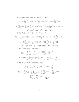 D) Determine a derivada de f(x) = x2
(1 − 2x3
).
f (x) =
d
dx
[x2
(1 − 2x3
)] = x2 d
dx
(1 − 2x3
) + (1 − 2x3
)
d
dx
(x2
) =
x2 d
dx
(1) −
d
dx
(2x3
) + (1 − 2x3
)2x = x2
0 − 2
d
dx
x3
+ 2x − 4x4
=
x2
(−2.3x2
) + 2x − 4x4
= −10x4
+ 2x
E) Seja f(x) = (x2
+ 1)(1 − x3
). Obtenha f .
f (x) =
d
dx
[(x2
+ 1)(1 − x3
)] = (x2
+ 1)
d
dx
(1 − x3
) + (1 − x3
)
d
dx
(x2
+ 1) =
(x2
+ 1)
d
dx
(1) −
d
dx
(x3
) + (1 − x3
)
d
dx
(x2
) +
d
dx
(1) =
(x2
+ 1)(0 − 2x2
) + (1 − x3
)(2x + 0) = −4x4
− 2x2
+ 2x
F) Seja f(x) = x
x2−1
. Determine f .
f (x) =
d
dx
x
x2 − 1
=
(x2
− 1) d
dx
(x) − x d
dx
(x2
− 1)
(x2 − 1)2
=
(x2
− 1).1 − x d
dx
(x2
) − d
dx
(1)
(x2 − 1)2
=
x2
− 1 − x(2x)
(x2 − 1)2
= −
x2
+ 1
(x2 − 1)2
G) Seja f(x) =
3
√
x2. Determine f e f .
f (x) =
d
dx
3
√
x2 =
d
dx
(x2/3
) =
2
3
x−1/3
=
2
3 3
√
x
f (x) =
d
dx
f (x) =
d
dx
2
3 3
√
x
=
d
dx
2
3
x−1/3
=
2
3
d
dx
(x−1/3
) =
2
3
−
1
3
x−4/3
= −
2
9
3
√
x4
5
 