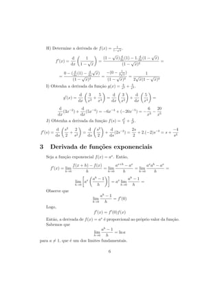 H) Determine a derivada de f(x) = 1
1−
√
x
.
f (x) =
d
dx
1
1 −
√
x
=
(1 −
√
x) d
dx
(1) − 1. d
dx
(1 −
√
x)
(1 −
√
x)2
=
=
0 − ( d
dx
(1) − d
dx
√
x)
(1 −
√
x)2
=
−(0 − 1
2
√
x
)
(1 −
√
x)2
=
1
2
√
x(1 −
√
x)2
I) Obtenha a derivada da fun¸c˜ao g(x) = 3
x2 + 5
x4 .
g (x) =
d
dx
3
x2
+
5
x4
=
d
dx
3
x2
+
d
dx
5
x4
=
d
dx
(3x−2
) +
d
dx
(5x−4
) = −6x−3
+ (−20x−5
) = −
6
x3
−
20
x5
J) Obtenha a derivada da fun¸c˜ao f(s) = s2
2
+ 2
s2 .
f (s) =
d
ds
s2
2
+
2
s2
=
d
ds
s2
2
+
d
ds
(2s−2
) =
2s
2
+ 2.(−2)s−3
= s +
−4
s3
3 Derivada de fun¸c˜oes exponenciais
Seja a fun¸c˜ao exponencial f(x) = ax
. Ent˜ao,
f (x) = lim
h→0
f(x + h) − f(x)
h
= lim
h→0
ax+h
− ax
h
= lim
h→0
ax
ah
− ax
h
=
lim
h→0
ax ah
− 1
h
= ax
lim
h→0
ah
− 1
h
=
Observe que
lim
h→0
ah
− 1
h
= f (0)
Logo,
f (x) = f (0)f(x)
Ent˜ao, a derivada de f(x) = ax
´e proporcional ao pr´oprio valor da fun¸c˜ao.
Sabemos que
lim
h→0
ah
− 1
h
= ln a
para a = 1, que ´e um dos limites fundamentais.
6
 