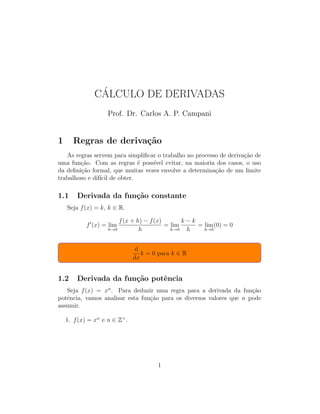 C´ALCULO DE DERIVADAS
Prof. Dr. Carlos A. P. Campani
1 Regras de deriva¸c˜ao
As regras servem para simpliﬁcar o trabalho no processo de deriva¸c˜ao de
uma fun¸c˜ao. Com as regras ´e poss´ıvel evitar, na maioria dos casos, o uso
da deﬁni¸c˜ao formal, que muitas vezes envolve a determina¸c˜ao de um limite
trabalhoso e dif´ıcil de obter.
1.1 Derivada da fun¸c˜ao constante
Seja f(x) = k, k ∈ R.
f (x) = lim
h→0
f(x + h) − f(x)
h
= lim
h→0
k − k
h
= lim
h→0
(0) = 0
d
dx
k = 0 para k ∈ R
1.2 Derivada da fun¸c˜ao potˆencia
Seja f(x) = xn
. Para deduzir uma regra para a derivada da fun¸c˜ao
potˆencia, vamos analisar esta fun¸c˜ao para os diversos valores que n pode
assumir.
1. f(x) = xn
e n ∈ Z+
.
1
 