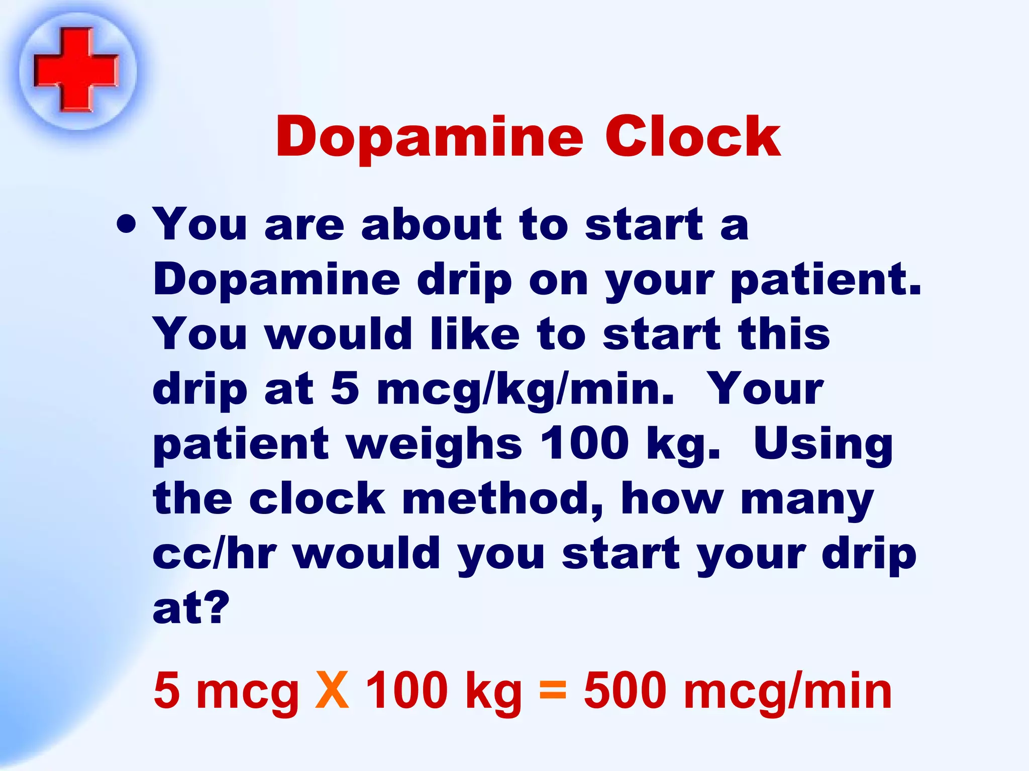 Dopamine Clock You are about to start a Dopamine drip on your patient.  You would like to start this drip at 5 mcg/kg/min.  Your patient weighs 100 kg.  Using the clock method, how many cc/hr would you start your drip at? 5 mcg  X  100 kg  =  500 mcg/min 