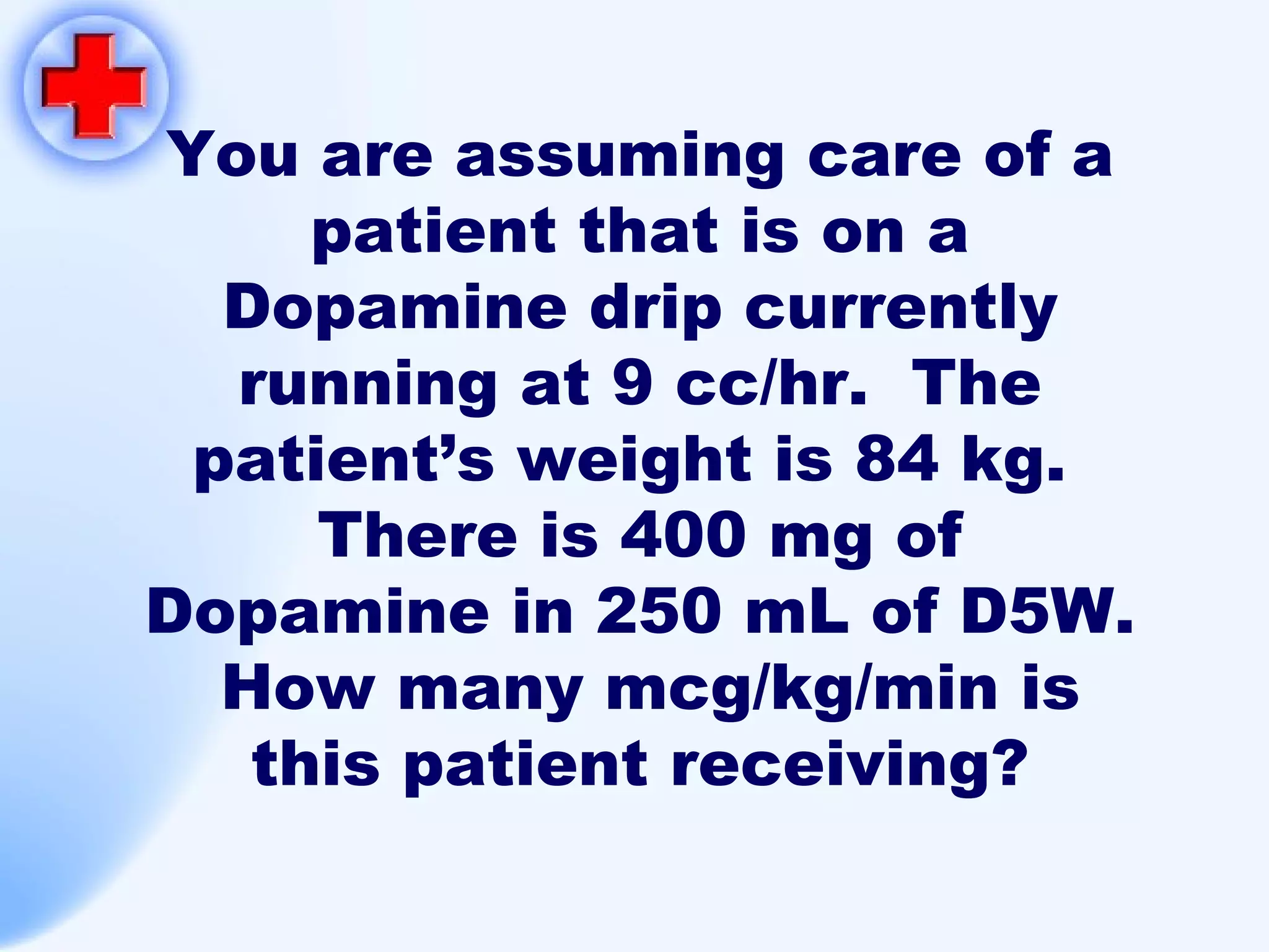 You are assuming care of a patient that is on a Dopamine drip currently running at 9 cc/hr.  The patient’s weight is 84 kg.  There is 400 mg of Dopamine in 250 mL of D5W.  How many mcg/kg/min is this patient receiving? 