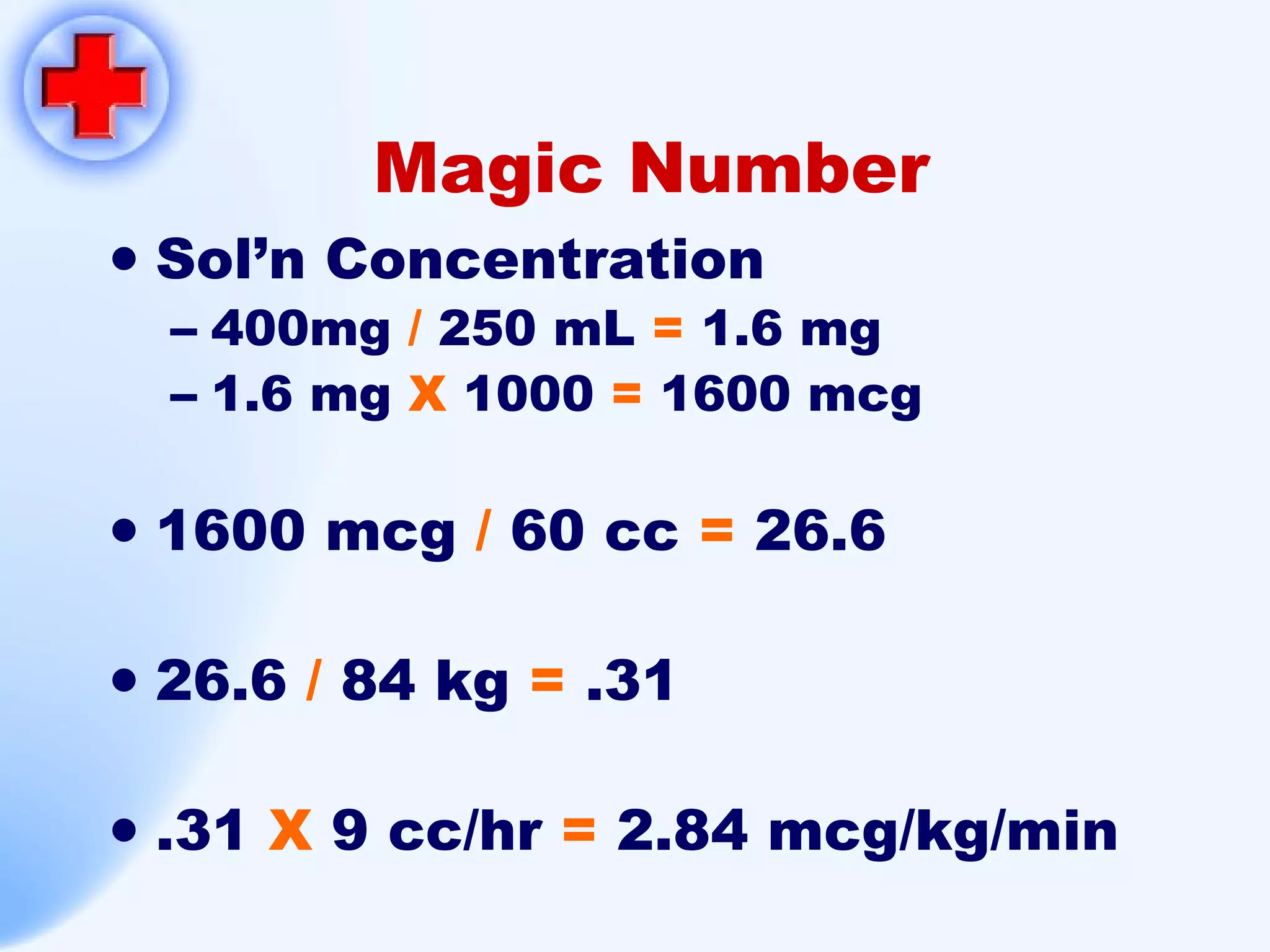 Magic Number Sol’n Concentration 400mg  /  250 mL  =  1.6 mg 1.6 mg  X   1000  =  1600 mcg 1600 mcg  /  60 cc  =  26.6 26.6  /  84 kg  =  .31 .31  X  9 cc/hr  =  2.84 mcg/kg/min 