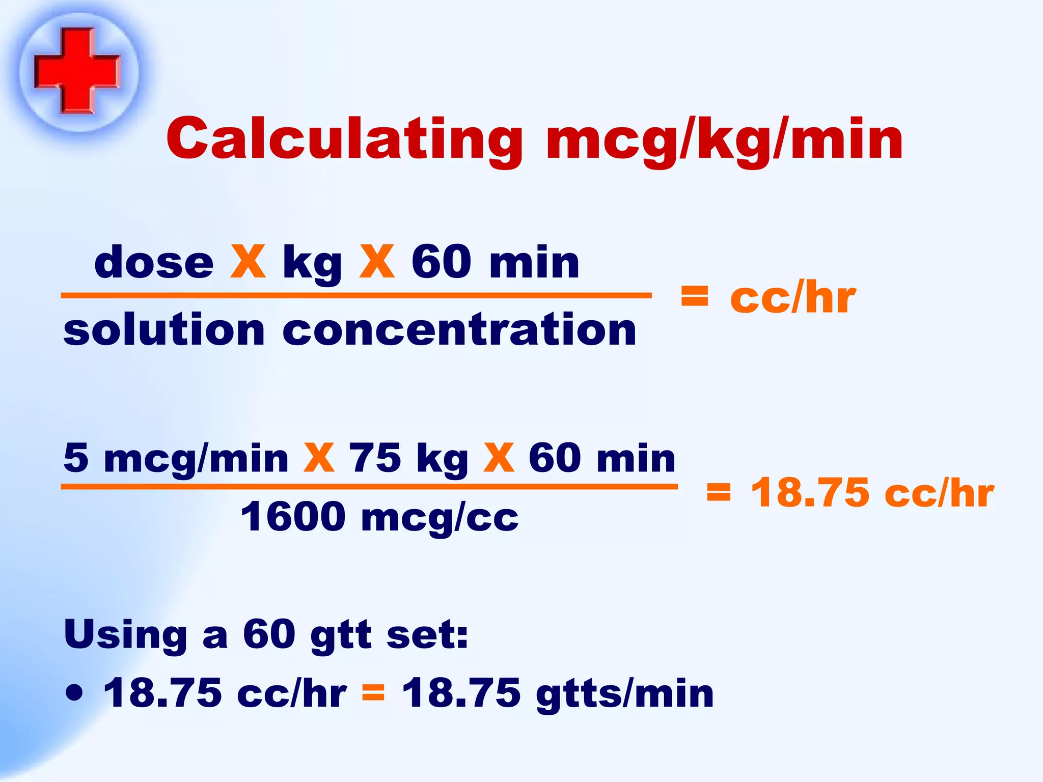 Calculating mcg/kg/min dose  X  kg  X  60 min solution concentration 5 mcg/min  X  75 kg  X  60 min 1600 mcg/cc Using a 60 gtt set: 18.75 cc/hr  =  18.75 gtts/min =  18.75 cc/hr =  cc/hr 