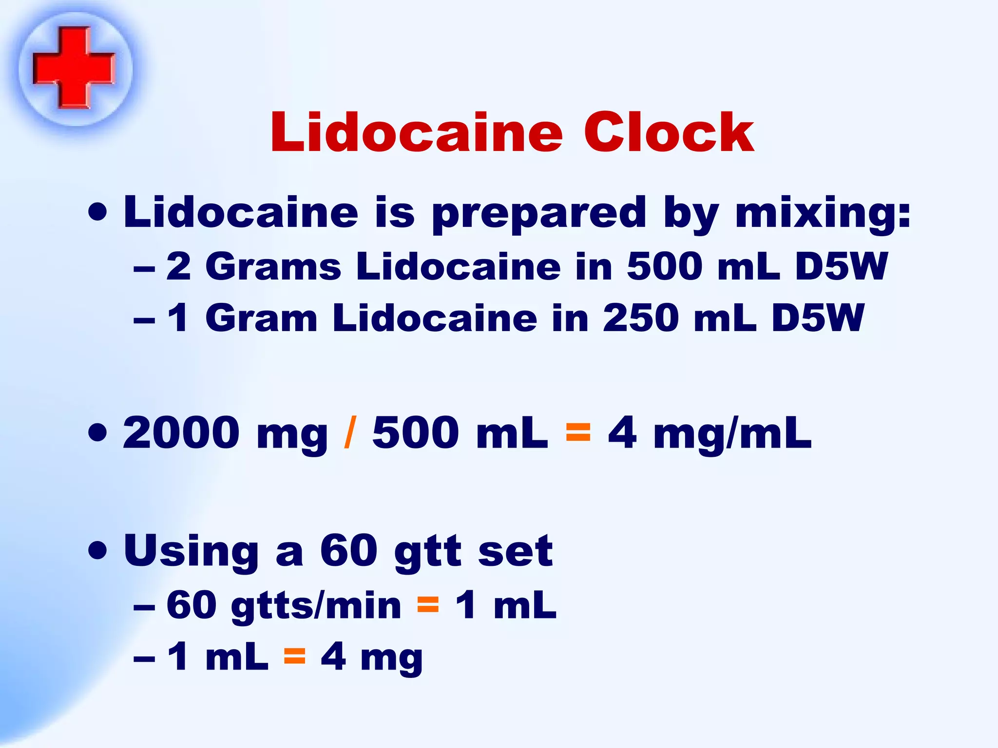 Lidocaine Clock Lidocaine is prepared by mixing: 2 Grams Lidocaine in 500 mL D5W 1 Gram Lidocaine in 250 mL D5W 2000 mg  /  500 mL  =  4 mg/mL Using a 60 gtt set 60 gtts/min  =   1 mL 1 mL  =  4 mg 