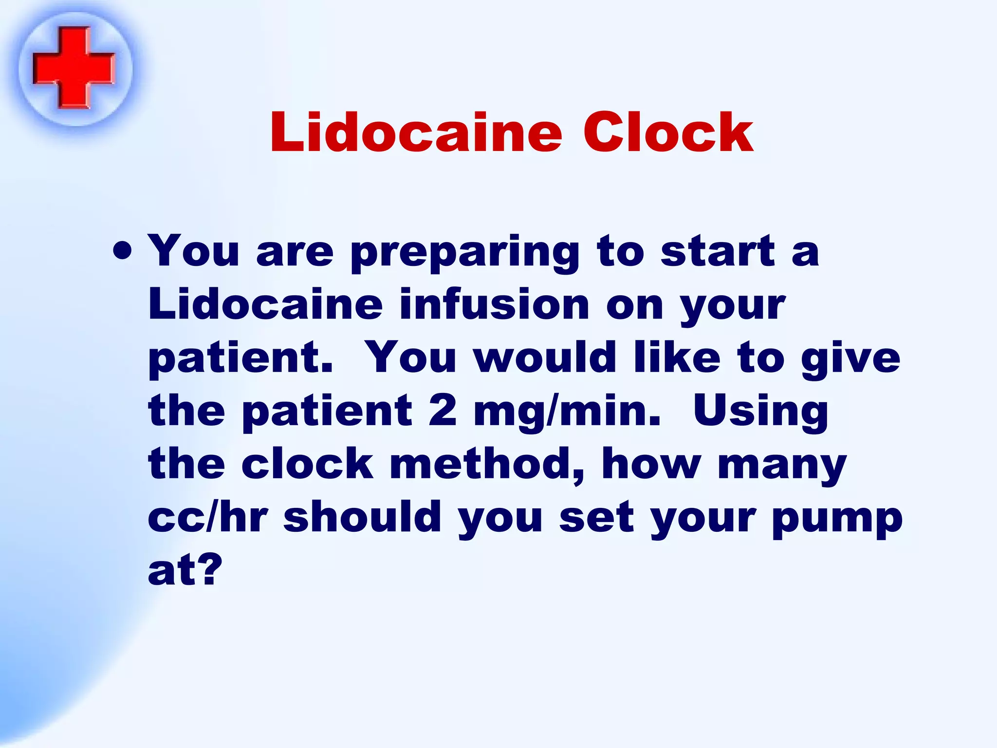 Lidocaine Clock You are preparing to start a Lidocaine infusion on your patient.  You would like to give the patient 2 mg/min.  Using the clock method, how many cc/hr should you set your pump at? 