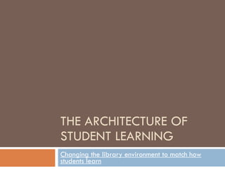 THE ARCHITECTURE OF STUDENT LEARNING Changing the library environment to match how students learn 