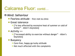 Calcarea Fluor:  contd… Mind: behaviour Fearless attitude –  first visit to clinic Great tolerance  [“is less affected by excessive heat of summer or cold of winter” – Allen’s keynotes] Activity ++  [“increased ability to exercise without danger” – Allen’s keynotes] Buoyancy Care-free, happy-go-lucky attitude Not much affected with the complaints 
