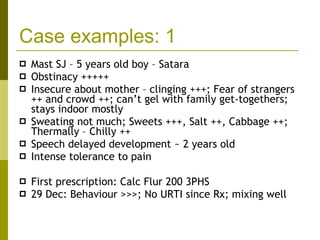 Case examples: 1 Mast SJ – 5 years old boy – Satara Obstinacy +++++ Insecure about mother – clinging +++; Fear of strangers ++ and crowd ++; can’t gel with family get-togethers; stays indoor mostly Sweating not much; Sweets +++, Salt ++, Cabbage ++; Thermally – Chilly ++ Speech delayed development ~ 2 years old Intense tolerance to pain First prescription: Calc Flur 200 3PHS 29 Dec: Behaviour >>>; No URTI since Rx; mixing well 