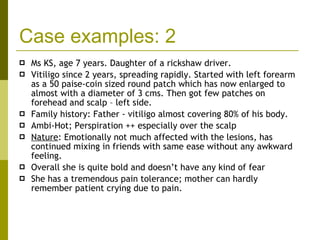 Case examples: 2 Ms KS, age 7 years. Daughter of a rickshaw driver. Vitiligo since 2 years, spreading rapidly. Started with left forearm as a 50 paise-coin sized round patch which has now enlarged to almost with a diameter of 3 cms. Then got few patches on forehead and scalp – left side. Family history: Father - vitiligo almost covering 80% of his body. Ambi-Hot; Perspiration ++ especially over the scalp Nature : Emotionally not much affected with the lesions, has continued mixing in friends with same ease without any awkward feeling.  Overall she is quite bold and doesn’t have any kind of fear She has a tremendous pain tolerance; mother can hardly remember patient crying due to pain. 