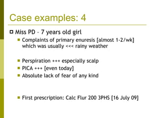 Case examples: 4 Miss PD – 7 years old girl Complaints of primary enuresis [almost 1-2/wk] which was usually <<< rainy weather Perspiration +++ especially scalp PICA +++ [even today] Absolute lack of fear of any kind First prescription: Calc Flur 200 3PHS [16 July 09] 