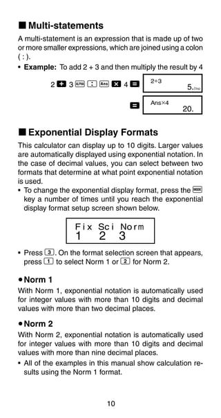 10
k Multi-statements
A multi-statement is an expression that is made up of two
or more smaller expressions, which are joined using a colon
( : ).
• Example: To add 2 + 3 and then multiply the result by 4
2 + 3 p  g - 4 =
=
k Exponential Display Formats
This calculator can display up to 10 digits. Larger values
are automatically displayed using exponential notation. In
the case of decimal values, you can select between two
formats that determine at what point exponential notation
is used.
• To change the exponential display format, press the F
key a number of times until you reach the exponential
display format setup screen shown below.
• Press 3. On the format selection screen that appears,
press 1 to select Norm 1 or 2 for Norm 2.
uNorm 1
With Norm 1, exponential notation is automatically used
for integer values with more than 10 digits and decimal
values with more than two decimal places.
uNorm 2
With Norm 2, exponential notation is automatically used
for integer values with more than 10 digits and decimal
values with more than nine decimal places.
• All of the examples in this manual show calculation re-
sults using the Norm 1 format.
5.
2+3
Disp
20.
Ans×4
1 2 3
F i x Sc i No rm
 