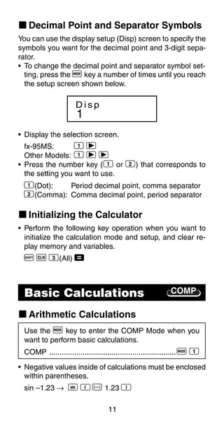 11
k Decimal Point and Separator Symbols
You can use the display setup (Disp) screen to specify the
symbols you want for the decimal point and 3-digit sepa-
rator.
• To change the decimal point and separator symbol set-
COMPBasic Calculations
ting, press the F key a number of times until you reach
the setup screen shown below.
1
D i s p
fx-95MS: 1 r
Other Models: 1 r r
• Press the number key (1 or 2) that corresponds to
the setting you want to use.
1(Dot): Period decimal point, comma separator
2(Comma): Comma decimal point, period separator
k Initializing the Calculator
• Perform the following key operation when you want to
initialize the calculation mode and setup, and clear re-
play memory and variables.
A B 3(All) =
k Arithmetic Calculations
Use the F key to enter the COMP Mode when you
want to perform basic calculations.
COMP .............................................................F 1
• Negative values inside of calculations must be enclosed
within parentheses.
sin –1.23 → S R D 1.23 T
• Display the selection screen.
 