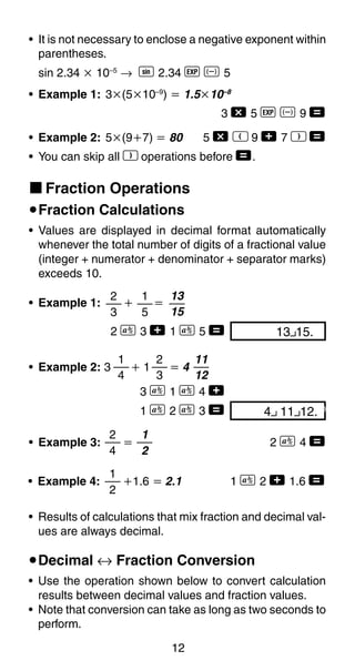 12
• It is not necessary to enclose a negative exponent within
parentheses.
sin 2.34 ҂ 10–5
→ S 2.34 e D 5
• Example 1: 3҂(5҂10–9
) ҃ 1.5҂10–8
3 - 5 e D 9 =
• Example 2: 5҂(9ѿ7) ҃ 80 5 - R 9 + 7 T =
• You can skip all T operations before =.
k Fraction Operations
uFraction Calculations
• Values are displayed in decimal format automatically
whenever the total number of digits of a fractional value
(integer + numerator + denominator + separator marks)
exceeds 10.
1
5
2
3
13 15.00
13
15
• Example 1: ѿ ҃
2 C 3 + 1 C 5 =
• Example 2: 3 ѿ 1 ҃ 4
3 C 1 C 4 +
1 C 2 C 3 =
2
3
1
4
11
12
1
2
• Example 4: ѿ1.6 ҃ 2.1 1 C 2 + 1.6 =
• Example 3: ҃ 2 C 4 =
2
4
1
2
• Results of calculations that mix fraction and decimal val-
ues are always decimal.
uDecimal ↔ Fraction Conversion
• Use the operation shown below to convert calculation
results between decimal values and fraction values.
• Note that conversion can take as long as two seconds to
perform.
4 11 12.00
 