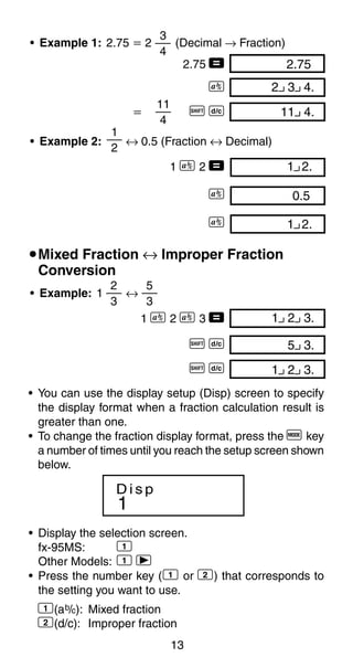 13
1 2.00
1
2
• Example 2: ↔ 0.5 (Fraction ↔ Decimal)
1 C 2 =
C
C
0.500
1 2.00
2 3 4.00
11 4.00
• Example 1: 2.75 ҃ 2 (Decimal → Fraction)
2.75 = 2.75
C
҃ A B
3
4
11
4
uMixed Fraction ↔ Improper Fraction
Conversion
• Example: 1 ↔
1 C 2 C 3 =
A B
A B
5 3.00
1 2 3.00
5
3
2
3
1 2 3.00
• You can use the display setup (Disp) screen to specify
the display format when a fraction calculation result is
greater than one.
• To change the fraction display format, press the q key
a number of times until you reach the setup screen shown
below.
1
D i s p
• Display the selection screen.
fx-95MS: 1
Other Models: 1 r
• Press the number key (1 or 2) that corresponds to
the setting you want to use.
1(ab/c): Mixed fraction
2(d/c): Improper fraction
 