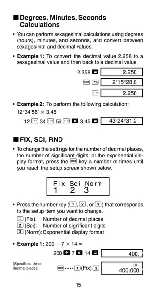 15
k Degrees, Minutes, Seconds
Calculations
• You can perform sexagesimal calculations using degrees
(hours), minutes, and seconds, and convert between
sexagesimal and decimal values.
• Example 1: To convert the decimal value 2.258 to a
sexagesimal value and then back to a decimal value
2.258 = 2.258
A O 2°15°28.8
I 2.258
• Example 2: To perform the following calculation:
12°34’56” ҂ 3.45
12 I 34 I 56 I - 3.45 = 43°24°31.2
k FIX, SCI, RND
• To change the settings for the number of decimal places,
the number of significant digits, or the exponential dis-
play format, press the F key a number of times until
you reach the setup screen shown below.
1 2 3
F i x Sc i No rm
• Press the number key (1, 2, or 3) that corresponds
to the setup item you want to change.
1(Fix): Number of decimal places
2(Sci): Number of significant digits
3(Norm):Exponential display format
• Example 1: 200 Ö 7 ҂ 14 ҃
200  7 - 14 =
F..... 1(Fix) 3
(Specifies three
decimal places.)
400.00
400.00000
FIX
 