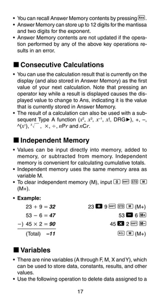 17
• You can recall Answer Memory contents by pressing g.
• Answer Memory can store up to 12 digits for the mantissa
and two digits for the exponent.
• Answer Memory contents are not updated if the opera-
tion performed by any of the above key operations re-
sults in an error.
k Consecutive Calculations
• You can use the calculation result that is currently on the
display (and also stored in Answer Memory) as the first
value of your next calculation. Note that pressing an
operator key while a result is displayed causes the dis-
played value to change to Ans, indicating it is the value
that is currently stored in Answer Memory.
• The result of a calculation can also be used with a sub-
sequent Type A function (x2
, x3
, x–1
, x!, DRG'), +, –,
^(xy
), x
, ҂, Ö, nPr and nCr.
k Independent Memory
• Values can be input directly into memory, added to
memory, or subtracted from memory. Independent
memory is convenient for calculating cumulative totals.
• Independent memory uses the same memory area as
variable M.
• To clear independent memory (M), input 0 A j 3
(M+).
• Example:
23 ѿ 9 ҃ 32 23 + 9 A j 3 (M+)
53 Ҁ 6 ҃ 47 53 , 6 |
Ҁ) 45 ҂ 2 ҃ 90 45 - 2 A {
(Total) –11 0 3 (M+)
k Variables
• There are nine variables (A through F, M, X andY), which
can be used to store data, constants, results, and other
values.
• Use the following operation to delete data assigned to a
 