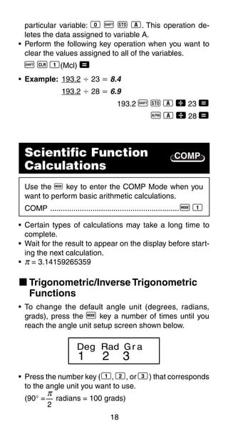 18
COMP
particular variable: 0 A j 1. This operation de-
letes the data assigned to variable A.
• Perform the following key operation when you want to
clear the values assigned to all of the variables.
A B 1(Mcl) =
• Example: 193.2 Ö 23 ҃ 8.4
193.2 Ö 28 ҃ 6.9
193.2 A j 1  23 =
p 1  28 =
Scientific Function
Calculations
Use the F key to enter the COMP Mode when you
want to perform basic arithmetic calculations.
COMP .............................................................F 1
• Certain types of calculations may take a long time to
complete.
• Wait for the result to appear on the display before start-
ing the next calculation.
• π = 3.14159265359
k Trigonometric/Inverse Trigonometric
Functions
• To change the default angle unit (degrees, radians,
grads), press the F key a number of times until you
reach the angle unit setup screen shown below.
1 2 3
Deg Rad Gr a
• Press the number key (1, 2, or 3) that corresponds
to the angle unit you want to use.
(90° = radians = 100 grads)
π
2
 