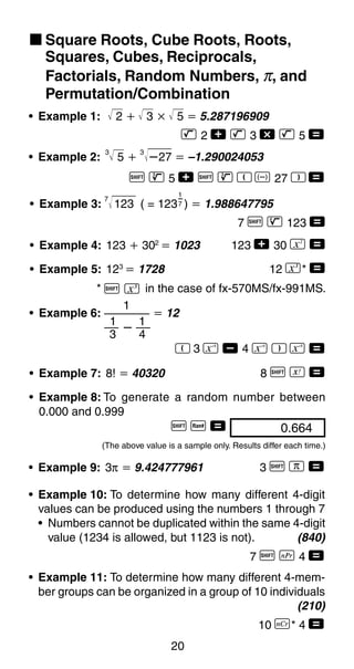 20
k Square Roots, Cube Roots, Roots,
Squares, Cubes, Reciprocals,
Factorials, Random Numbers, π, and
Permutation/Combination
1
ȕ
1
3 4
1
• Example 6: ҃ 12
R 3 a , 4 a T a =
• Example 7: 8! ҃ 40320 8 A f =
• Example 4: 123 ѿ 302
҃ 1023 123 + 30 K =
• Example 5: 123
҃ 1728 12 N* =
* A N in the case of fx-570MS/fx-991MS.
1
7• Example 3:
7
123 ( = 123 ) ҃ 1.988647795
7 A H 123 =
• Example 1: 2 ѿ 3 ҂ 5 ҃ 5.287196909
L 2 + L 3 - L 5 =
• Example 2:
3
5 ѿ
3
ȕ27 ҃ –1.290024053
A D 5 + A D R D 27 T =
0.66400
• Example 8: To generate a random number between
0.000 and 0.999
A M =
(The above value is a sample only. Results differ each time.)
• Example 9: 3π ҃ 9.424777961 3 A x =
• Example 10: To determine how many different 4-digit
values can be produced using the numbers 1 through 7
• Numbers cannot be duplicated within the same 4-digit
value (1234 is allowed, but 1123 is not). (840)
7 A m 4 =
• Example 11: To determine how many different 4-mem-
ber groups can be organized in a group of 10 individuals
(210)
10 n* 4 =
 