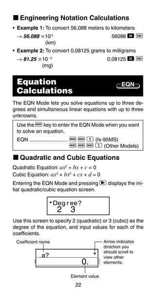 22
k Engineering Notation Calculations
2 3
Deg r ee?
EQN
• Example 1: To convert 56,088 meters to kilometers
→ 56.088 ҂103
56088 = J
(km)
• Example 2: To convert 0.08125 grams to milligrams
→ 81.25 ҂10 –3
0.08125 = J
(mg)
Equation
Calculations
The EQN Mode lets you solve equations up to three de-
grees and simultaneous linear equations with up to three
unknowns.
Use the F key to enter the EQN Mode when you want
to solve an equation.
EQN .......................... F F 1 (fx-95MS)
F F F 1 (Other Models)
k Quadratic and Cubic Equations
Quadratic Equation: ax2
+ bx + c = 0
Cubic Equation: ax3
+ bx2
+ cx + d = 0
Entering the EQN Mode and pressing r displays the ini-
tial quadratic/cubic equation screen.
Use this screen to specify 2 (quadratic) or 3 (cubic) as the
degree of the equation, and input values for each of the
coefficients.
0.
a?
Element value
Coefficient name Arrow indicates
direction you
should scroll to
view other
elements.
 