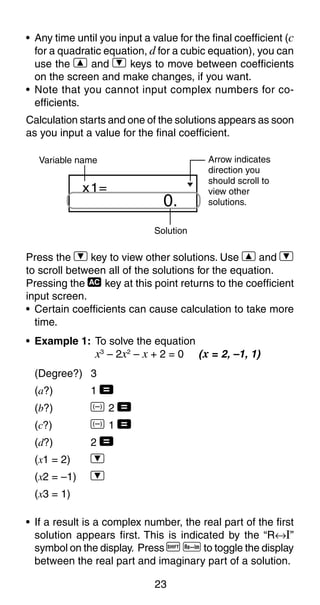 23
0.
x1=
Solution
Variable name Arrow indicates
direction you
should scroll to
view other
solutions.
Press the ] key to view other solutions. Use [ and ]
to scroll between all of the solutions for the equation.
Pressing the t key at this point returns to the coefficient
input screen.
• Certain coefficients can cause calculation to take more
time.
• Example 1: To solve the equation
x3
– 2x2
– x + 2 = 0 (x = 2, –1, 1)
(Degree?) 3
(a?) 1 =
(b?) D 2 =
(c?) D 1 =
(d?) 2 =
(x1 = 2) ]
(x2 = –1) ]
(x3 = 1)
• If a result is a complex number, the real part of the first
solution appears first. This is indicated by the “R↔I”
symbol on the display. Press A r to toggle the display
between the real part and imaginary part of a solution.
• Any time until you input a value for the final coefficient (c
for a quadratic equation, d for a cubic equation), you can
use the [ and ] keys to move between coefficients
on the screen and make changes, if you want.
• Note that you cannot input complex numbers for co-
efficients.
Calculation starts and one of the solutions appears as soon
as you input a value for the final coefficient.
 