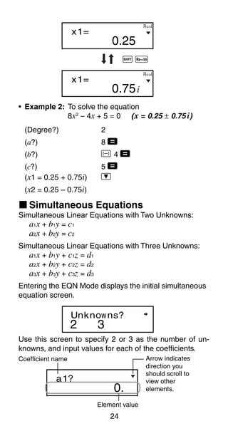 24
0.25
x1=
0.75
x1=
i
R⇔I
R⇔I
D
D
A r
• Example 2: To solve the equation
8x2
– 4x + 5 = 0 (x = 0.25 ± 0.75 i)
(Degree?) 2
(a?) 8 =
(b?) D 4 =
(c?) 5 =
(x1 = 0.25 + 0.75i) ]
(x2 = 0.25 – 0.75i)
Simultaneous Linear Equations with Two Unknowns:
a1x + b1y = c1
a2x + b2y = c2
Simultaneous Linear Equations with Three Unknowns:
a1x + b1y + c1z = d1
a2x + b2y + c2z = d2
a3x + b3y + c3z = d3
Entering the EQN Mode displays the initial simultaneous
equation screen.
k Simultaneous Equations
2 3
Unknowns?
Use this screen to specify 2 or 3 as the number of un-
knowns, and input values for each of the coefficients.
0.
a1?
Element value
Coefficient name Arrow indicates
direction you
should scroll to
view other
elements.
 