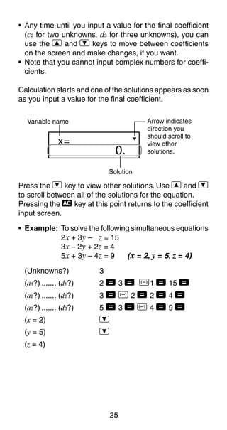 25
• Any time until you input a value for the final coefficient
(c2 for two unknowns, d3 for three unknowns), you can
use the [ and ] keys to move between coefficients
on the screen and make changes, if you want.
• Note that you cannot input complex numbers for coeffi-
cients.
Calculation starts and one of the solutions appears as soon
as you input a value for the final coefficient.
0.
x=
Solution
Variable name Arrow indicates
direction you
should scroll to
view other
solutions.
Press the ] key to view other solutions. Use [ and ]
to scroll between all of the solutions for the equation.
Pressing the t key at this point returns to the coefficient
input screen.
• Example: To solve the following simultaneous equations
2x + 3y – z = 15
3x – 2y + 2z = 4
5x + 3y – 4z = 9 (x = 2, y = 5, z = 4)
(Unknowns?) 3
(a1?) ....... (d1?) 2 = 3 = D1 = 15 =
(a2?) ....... (d2?) 3 = D 2 = 2 = 4 =
(a3?) ....... (d3?) 5 = 3 = D 4 = 9 =
(x = 2) ]
(y = 5) ]
(z = 4)
 