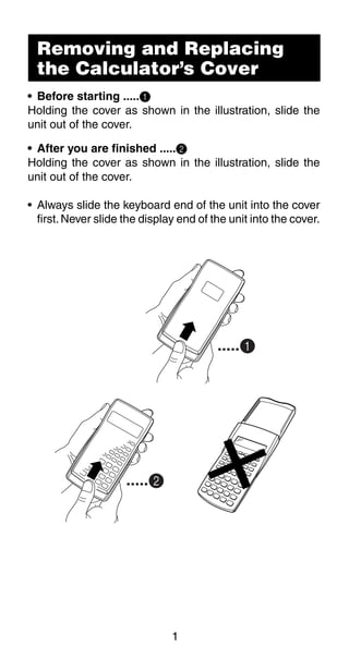 1
Removing and Replacing
the Calculator’s Cover
• Before starting .....1
Holding the cover as shown in the illustration, slide the
unit out of the cover.
• After you are finished .....2
Holding the cover as shown in the illustration, slide the
unit out of the cover.
• Always slide the keyboard end of the unit into the cover
first.Never slide the display end of the unit into the cover.
.....1
.....2
 