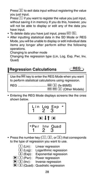 28
Press 2 to exit data input without registering the value
you just input.
Press 1 if you want to register the value you just input,
without saving it in memory. If you do this, however, you
will not be able to display or edit any of the data you
have input.
• To delete data you have just input, press A U.
• After inputting statistical data in the SD Mode or REG
Mode, you will be unable to display or edit individual data
items any longer after perform either the following
operations.
Changing to another mode
Changing the regression type (Lin, Log, Exp, Pwr, Inv,
Quad)
1 2 3
L i n Log Exp
1 2 3
Pw r Inv Quad
r e
Use the F key to enter the REG Mode when you want
to perform statistical calculations using regression.
REG ................................. F 3 (fx-95MS)
F F 2 (Other Models)
• Entering the REG Mode displays screens like the ones
shown below.
• Press the number key (1, 2, or 3) that corresponds
to the type of regression you want to use.
1 (Lin): Linear regression
2 (Log) : Logarithmic regression
3 (Exp): Exponential regression
r 1 (Pwr): Power regression
r 2 (Inv): Inverse regression
r 3 (Quad): Quadratic regression
REGRegression Calculations
 