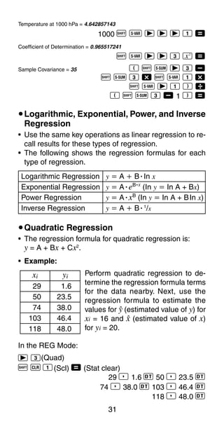 31
Temperature at 1000 hPa = 4.642857143
1000 A X r r r 1 =
Coefficient of Determination = 0.965517241
A X r r 3 K =
Sample Covariance = 35 E A U r 3 ,
A U 3 - A X 1 -
A X r 1 F 
E A U 3 , 1 F =
uLogarithmic, Exponential, Power, and Inverse
Regression
• Use the same key operations as linear regression to re-
call results for these types of regression.
• The following shows the regression formulas for each
type of regression.
Logarithmic Regression y ҃ A ѿ BؒIn x
Exponential Regression y ҃ AؒeB·x
(In y ҃ In A + Bx)
Power Regression y ҃ AؒxB
(In y ҃ In A + BIn x)
Inverse Regression y ҃ A ѿ Bؒ1
/x
uQuadratic Regression
• The regression formula for quadratic regression is:
y = A + Bx + Cx2
.
In the REG Mode:
r 3(Quad)
A B 1(Scl) = (Stat clear)
29 P 1.6 S 50 P 23.5 S
74 P 38.0 S 103 P 46.4 S
118 P 48.0 S
• Example:
Perform quadratic regression to de-
termine the regression formula terms
for the data nearby. Next, use the
regression formula to estimate the
values for n (estimated value of y) for
xi = 16 and m (estimated value of x)
for yi = 20.
xi yi
29 1.6
50 23.5
74 38.0
103 46.4
118 48.0
 
