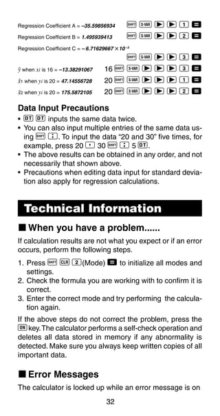 32
Regression Coefficient A = –35.59856934 A X r r 1 =
Regression Coefficient B = 1.495939413 A X r r 2 =
Regression Coefficient C = – 6.71629667 i10 –3
A X r r 3 =
n when xi is 16 = –13.38291067 16 A X r r r 3 =
m1 when yi is 20 = 47.14556728 20 A X r r r 1 =
m2 when yi is 20 = 175.5872105 20 A X r r r 2 =
Data Input Precautions
• S S inputs the same data twice.
• You can also input multiple entries of the same data us-
ing A G. To input the data “20 and 30” five times, for
example, press 20 P 30 A G 5 S.
• The above results can be obtained in any order, and not
necessarily that shown above.
• Precautions when editing data input for standard devia-
tion also apply for regression calculations.
Technical Information
k When you have a problem......
If calculation results are not what you expect or if an error
occurs, perform the following steps.
1. Press A B 2(Mode) = to initialize all modes and
settings.
2. Check the formula you are working with to confirm it is
correct.
3. Enter the correct mode and try performing the calcula-
tion again.
If the above steps do not correct the problem, press the
5 key.The calculator performs a self-check operation and
deletes all data stored in memory if any abnormality is
detected. Make sure you always keep written copies of all
important data.
k Error Messages
The calculator is locked up while an error message is on
 