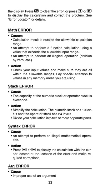 33
the display. Press t to clear the error, or press e or r
to display the calculation and correct the problem. See
“Error Locator” for details.
Math ERROR
• Causes
• Calculation result is outside the allowable calculation
range.
• An attempt to perform a function calculation using a
value that exceeds the allowable input range.
• An attempt to perform an illogical operation (division
by zero, etc.)
• Action
• Check your input values and make sure they are all
within the allowable ranges. Pay special attention to
values in any memory areas you are using.
Stack ERROR
• Cause
• The capacity of the numeric stack or operator stack is
exceeded.
• Action
• Simplify the calculation.The numeric stack has 10 lev-
els and the operator stack has 24 levels.
• Divide your calculation into two or more separate parts.
Syntax ERROR
• Cause
• An attempt to perform an illegal mathematical opera-
tion.
• Action
• Press e or r to display the calculation with the cur-
sor located at the location of the error and make re-
quired corrections.
Arg ERROR
• Cause
• Improper use of an argument
 