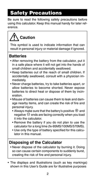 2
Caution
This symbol is used to indicate information that can
result in personal injury or material damage if ignored.
Batteries
• After removing the battery from the calculator, put it
in a safe place where it will not get into the hands of
small children and accidentally swallowed.
• Keep batteries out of the reach of small children. If
accidentally swallowed, consult with a physician im-
mediately.
• Never charge batteries, try to take batteries apart, or
allow batteries to become shorted. Never expose
batteries to direct heat or dispose of them by incin-
eration.
• Misuse of batteries can cause them to leak and dam-
age nearby items, and can create the risk of fire and
personal injury.
• Always make sure that the battery’s positive k and
negative l ends are facing correctly when you load
it into the calculator.
• Remove the battery if you do not plan to use the
calculator for a long time (fx-95MS/100MS/570MS).
• Use only the type of battery specified for this calcu-
lator in this manual.
Disposing of the Calculator
• Never dispose of the calculator by burning it. Doing
so can cause certain components to suddenly burst,
creating the risk of fire and personal injury.
• The displays and illustrations (such as key markings)
shown in this User’s Guide are for illustrative purposes
Safety Precautions
Be sure to read the following safety precautions before
using this calculator. Keep this manual handy for later ref-
erence.
 