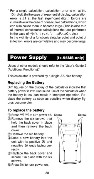 38
* For a single calculation, calculation error is ±1 at the
10th digit. (In the case of exponential display, calculation
error is ±1 at the last significant digit.) Errors are
cumulative in the case of consecutive calculations, which
can also cause them to become large. (This is also true
of internal consecutive calculations that are performed
in the case of ^(xy
),
x
y , x!,
3
, nPr, nCr, etc.)
In the vicinity of a function’s singular point and point of
inflection, errors are cumulative and may become large.
Users of other models should refer to the “User’s Guide 2
(Additional Functions).”
This calculator is powered by a single AA-size battery.
Replacing the Battery
Dim figures on the display of the calculator indicate that
battery power is low. Continued use of the calculator when
the battery is low can result in improper operation. Re-
place the battery as soon as possible when display fig-
ures become dim.
To replace the battery
1 Press A i to turn power off.
2 Remove the six screws that
hold the back cover in place
and then remove the back
cover.
3 Remove the old battery.
4 Load a new battery into the
unit with its positive k and
negative l ends facing cor-
rectly.
5 Replace the back cover and
secure it in place with the six
screws.
6 Press 5 to turn power on.
Power Supply (fx-95MS only)
Screw Screw
 