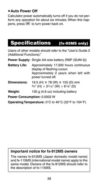 39
uAuto Power Off
Calculator power automatically turns off if you do not per-
form any operation for about six minutes. When this hap-
pens, press 5 to turn power back on.
Specifications (fx-95MS only)
Users of other models should refer to the “User’s Guide 2
(Additional Functions).”
Power Supply: Single AA-size battery (R6P (SUM-3))
Battery Life: Approximately 17,000 hours continuous
display of flashing cursor.
Approximately 2 years when left with
power turned off.
Dimensions: 19.5 (H) i 78 (W) i 155 (D) mm
3/4Љ (H) ҂ 31/16Љ (W) ҂ 61/8Љ (D)
Weight: 130 g (4.6 oz) including battery
Power Consumption: 0.0002 W
Operating Temperature: 0°C to 40°C (32°F to 104°F)
Important notice for fx-912MS owners
The names fx-912MS (Japan domestic model name)
and fx-115MS (international model name) apply to the
same model. Owners of the fx-912MS should refer to
the description of fx-115MS.
 