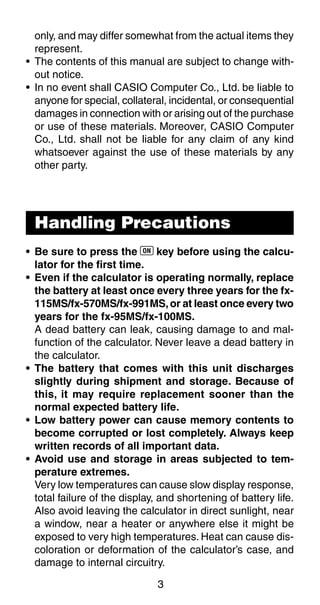 3
only, and may differ somewhat from the actual items they
represent.
• The contents of this manual are subject to change with-
out notice.
• In no event shall CASIO Computer Co., Ltd. be liable to
anyone for special, collateral, incidental, or consequential
damages in connection with or arising out of the purchase
or use of these materials. Moreover, CASIO Computer
Co., Ltd. shall not be liable for any claim of any kind
whatsoever against the use of these materials by any
other party.
• Be sure to press the 5 key before using the calcu-
lator for the first time.
• Even if the calculator is operating normally, replace
the battery at least once every three years for the fx-
115MS/fx-570MS/fx-991MS,or at least once every two
years for the fx-95MS/fx-100MS.
A dead battery can leak, causing damage to and mal-
function of the calculator. Never leave a dead battery in
the calculator.
• The battery that comes with this unit discharges
slightly during shipment and storage. Because of
this, it may require replacement sooner than the
normal expected battery life.
• Low battery power can cause memory contents to
become corrupted or lost completely. Always keep
written records of all important data.
• Avoid use and storage in areas subjected to tem-
perature extremes.
Very low temperatures can cause slow display response,
total failure of the display, and shortening of battery life.
Also avoid leaving the calculator in direct sunlight, near
a window, near a heater or anywhere else it might be
exposed to very high temperatures. Heat can cause dis-
coloration or deformation of the calculator’s case, and
damage to internal circuitry.
Handling Precautions
 