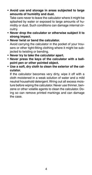 4
• Avoid use and storage in areas subjected to large
amounts of humidity and dust.
Take care never to leave the calculator where it might be
splashed by water or exposed to large amounts of hu-
midity or dust. Such conditions can damage internal cir-
cuitry.
• Never drop the calculator or otherwise subject it to
strong impact.
• Never twist or bend the calculator.
Avoid carrying the calculator in the pocket of your trou-
sers or other tight-fitting clothing where it might be sub-
jected to twisting or bending.
• Never try to take the calculator apart.
• Never press the keys of the calculator with a ball-
point pen or other pointed object.
• Use a soft, dry cloth to clean the exterior of the cal-
culator.
If the calculator becomes very dirty, wipe it off with a
cloth moistened in a weak solution of water and a mild
neutral household detergent.Wring out all excess mois-
ture before wiping the calculator. Never use thinner, ben-
zene or other volatile agents to clean the calculator. Do-
ing so can remove printed markings and can damage
the case.
 