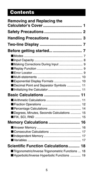 5
Contents
Removing and Replacing the
Calculator’s Cover................................... 1
Safety Precautions .................................. 2
Handling Precautions ............................. 3
Two-line Display ...................................... 7
Before getting started... .......................... 7
kModes .................................................................... 7
kInput Capacity ........................................................ 8
kMaking Corrections During Input ........................... 9
kReplay Function ..................................................... 9
kError Locator .......................................................... 9
kMulti-statements .................................................. 10
kExponential Display Formats ............................... 10
kDecimal Point and Separator Symbols ................ 11
kInitializing the Calculator ...................................... 11
Basic Calculations ................................ 11
kArithmetic Calculations ........................................ 11
kFraction Operations ............................................. 12
kPercentage Calculations ...................................... 14
kDegrees, Minutes, Seconds Calculations ............ 15
kFIX, SCI, RND ..................................................... 15
Memory Calculations ............................ 16
kAnswer Memory ................................................... 16
kConsecutive Calculations .................................... 17
kIndependent Memory ........................................... 17
kVariables .............................................................. 17
Scientific Function Calculations.......... 18
kTrigonometric/Inverse Trigonometric Functions ... 18
kHyperbolic/Inverse Hyperbolic Functions ............ 19
 