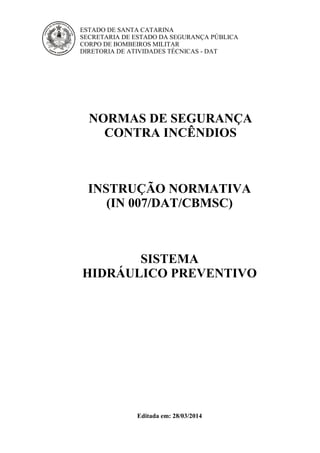 ESTADO DE SANTA CATARINA
SECRETARIA DE ESTADO DA SEGURANÇA PÚBLICA
CORPO DE BOMBEIROS MILITAR
DIRETORIA DE ATIVIDADES TÉCNICAS - DAT
NORMAS DE SEGURANÇA
CONTRA INCÊNDIOS
INSTRUÇÃO NORMATIVA
(IN 007/DAT/CBMSC)
SISTEMA
HIDRÁULICO PREVENTIVO
Editada em: 28/03/2014
 