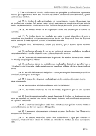 IN 007/DAT/CBMSC – Sistema Hidráulico Preventivo
10/38
§ 2º Os condutores do circuito elétrico devem ser protegidos por eletrodutos e possuírem
traçado que os preserve de danos pelo calor e/ou das chamas, de eventuais danos mecânicos, agentes
químicos e da umidade.
Art. 35. As bombas deverão ser instaladas em compartimentos próprios (denominado casa
de bombas), que permitam fácil acesso, espaço interno para manobras, manutenção, ofereça proteção
contra a ação das chamas e ventiladas de modo a facilitar a dissipação do calor gerado pelos motores.
Art. 36. As bombas devem ser de acoplamento direto, sem interposição de correias ou
correntes.
Art. 37. As bombas devem ser instaladas em carga e possuir dispositivos de escorva
automática, com injeção de retorno permanentemente aberto, com diâmetro de 6mm, ou dispor de
outros recursos de modo a garantir a coluna na tomada de admissão.
Parágrafo único. Recomenda-se, sempre que possível, que as bombas sejam instaladas
“afogadas”.
Art. 38. As bombas afogadas devem ter um registro de paragem instalado na tomada de
admissão e próximo à bomba, dispositivo para registros de pressão negativa.
Art. 39. Os motores de combustão interna, do gerador e das bombas, devem ter suas tomadas
de descarga dirigidas para o exterior.
Art. 40. As bombas devem ter instalados nas canalizações, dispositivos que absorvam as
vibrações fora de frequência, criadas, principalmente, quando na saída da inércia ou da reposição de
carga.
Art. 41. Na saída da bomba será obrigatória a colocação de registro de manutenção e válvula
direcional para bloqueio de recalque.
Art. 42. O sistema deve dispor de canalização para teste, com dispositivos para os seus
desarmes manuais.
Art. 43. As tomadas de admissão das bombas serão independentes.
Art. 44. As bombas devem ter, na casa de bombas, dispositivos para os seus desarmes
manuais.
Art. 45. Em sistemas automatizados, quando da entrada de bombas em funcionamento, esta
deve ser anunciada em monitor com alarme visual/sonoro, instalado preferencialmente em ponto (s)
de vigilância ou controle.
Art. 46. O tempo de comutação da fonte, para a entrada do moto-gerador ou moto-bomba de
combustão interna, não deve ser superior a 12 segundos.
Art. 47. A autonomia mínima para os motores do gerador e das bombas é de 2 horas sob a
carga máxima do sistema.
Art. 48. No mesmo reservatório deverá estar acondicionada a água para consumo da
edificação, observando-se as alturas das tomadas de admissão das bombas, de modo a assegurar a
RTI.
 