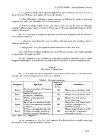 IN 007/DAT/CBMSC – Sistema Hidráulico Preventivo
13/38
§ 3º A porta do abrigo deverá possuir dispositivos para ventilação, de modo a evitar o
desenvolvimento de fungos e/ou líquens no interior dos abrigos.
§ 4º Em edificações residenciais, quando separado do hidrante de parede, o abrigo de
mangueira não poderá ser instalado a mais de 3m de distância.
§5º A porta do abrigo poderá ser em vidro, com espessura máxima de 3mm, e a ventilação,
prevista no §3º, deverá ser igual ou superior a 10% da área envidraçada, atendendo ainda, aos demais
requisitos deste artigo.
Art. 65. Os abrigos de mangueiras poderão ser dotados de dispositivos de fechamento à
chave, devendo observar:
I - a chave (ou outro dispositivo que possibilite a abertura) deve estar situada ao lado do
abrigo de mangueiras;
II - o abrigo para a chave deve possuir dimensões mínimas de 10 x 15 x 4cm;
III - a parte frontal do abrigo da chave deve ser envidraçada, contendo informações quando a
sua destinação e forma de acioná-la.
Art. 66. Dispensa-se o uso de abrigo de mangueiras, quando na instalação existir o uso de
mangueiras semirrígidas, acondicionadas em carretel móvel-articulado, fixado em suporte à parede.
Seção V
Das Linhas de Mangueiras
Art. 67. A escolha do tipo de mangueira é em função do local de uso e da condição de
aplicação. Os tipos de mangueiras estão definidos na tabela 1.
Tabela 1 – Tipos de mangueiras
Mangueira Aplicação
Pressão de
trabalho
(m.c.a.)
Constituição
Tipo 1
Destina-se a edifícios de ocupação
residencial.
100 Mangueira com 1 reforço têxtil.
Tipo 2
Destina-se a edifícios
Comerciais e industriais.
140 Mangueira com 1 reforço têxtil.
Tipo 3
Destina-se à área naval e
industrial.
150
Mangueira com 2 reforços
têxteis sobrepostos.
Tipo 4
Destina-se à área industrial, onde
é desejável uma maior resistência
à abrasão.
140
Mangueira com 1 reforço têxtil,
acrescida de uma película
externa de plástico.
Tipo 5
Destina-se à área industrial, onde
é desejável uma alta resistência à
abrasão e a superfícies quentes.
140
Mangueira com 1 reforço têxtil,
acrescida de 1 revestimento
externo de borracha.
Nota: 100 m.c.a. = 10 kgf/cm²
Art. 68. As mangueiras deverão resistir à pressão de trabalho mínima de acordo com o tipo
de mangueira usada, conforme estabelece a tabela 1.
 