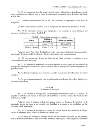 IN 007/DAT/CBMSC – Sistema Hidráulico Preventivo
14/38
Art. 69. As mangueiras deverão ser previstas de modo a não existirem áreas brancas, sendo
que o caminhamento máximo, para as linhas de mangueiras, dotadas de juntas de união, tipo Storz,
será de 30m.
§ 1º Quando o caminhamento for de até 25m, admite-se o emprego de lance único de
mangueira.
§ 2º Para caminhamento acima de 25m, as mangueiras deverão ser em dois lanços de 15m.
Art. 70. Os diâmetros mínimos das mangueiras e os requintes a serem adotados nos
esguichos obedecerão aos valores da tabela 2:
Tabela 2 – Diâmetros de mangueiras e requinte
Risco
Diâmetro
Mangueiras
Diâmetro requinte
Leve 38mm (1 ½”) 13mm (1/2”)
Médio e Elevado 63mm (2 ½”) 25mm (1”)
Paragrafo único. Para efeito de cálculo da vazão e da pressão dinâmica mínima, quando o
esguicho for de vazão regulável, adota-se a diâmetro do requinte para o jato compacto.
Art. 71. As mangueiras devem ser flexíveis, de fibra resistente à umidade e com
revestimento interno de borracha.
Art. 72. As mangueiras poderão ser dotadas de esguicho de vazão regulável, em substituição
ao esguicho com requinte, desde que a pressão residual, medida no esguicho, atenda às exigências de
pressão mínima.
Art. 73. Em edificações de risco Médio ou Elevado, os esguichos deverão ser do tipo vazão
regulável.
Art. 74. As mangueiras deverão estar acondicionadas nos abrigos, de modo a facilitarem o
seu emprego imediato.
Seção VI
Do Hidrante de Recalque
Art. 75. O hidrante de recalque será localizado preferencialmente junto à via pública, na
calçada ou embutido em muros ou fachadas, observando-se as mesmas cotas para instalação dos
hidrantes de parede.
Parágrafo único. O hidrante poderá ser instalado junto à via de acesso de veículos, via de
circulação interna, de modo a ser operado com facilidade e segurança e em condições que lhe
permitam a fácil localização.
Art. 76. O hidrante de recalque será dotado de válvula angular com diâmetro de 63mm,
dotado de adaptador Rosca x Storz de 63mm com tampão cego.
§ 1º O abrigo do hidrante de recalque deverá ser em alvenaria de tijolos ou em concreto,
com as dimensões mínimas de 50 x 40 x 40cm, dotado de dreno ligado à canalização de escoamento
 