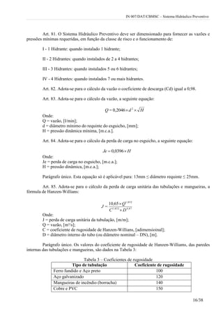 IN 007/DAT/CBMSC – Sistema Hidráulico Preventivo
16/38
Art. 81. O Sistema Hidráulico Preventivo deve ser dimensionado para fornecer as vazões e
pressões mínimas requeridas, em função da classe de risco e o funcionamento de:
I - 1 Hidrante: quando instalado 1 hidrante;
II - 2 Hidrantes: quando instalados de 2 a 4 hidrantes;
III - 3 Hidrantes: quando instalados 5 ou 6 hidrantes;
IV - 4 Hidrantes: quando instalados 7 ou mais hidrantes.
Art. 82. Adota-se para o cálculo da vazão o coeficiente de descarga (Cd) igual a 0,98.
Art. 83. Adota-se para o cálculo da vazão, a seguinte equação:
Hd=Q  2
0,2046
Onde:
Q = vazão, [l/min];
d = diâmetro mínimo do requinte do esguicho, [mm];
H = pressão dinâmica mínima, [m.c.a.].
Art. 84. Adota-se para o cálculo da perda de carga no esguicho, a seguinte equação:
HJe  0396,0
Onde:
Je = perda de carga no esguicho, [m.c.a.];
H = pressão dinâmica, [m.c.a.];
Parágrafo único. Esta equação só é aplicável para: 13mm ≤ diâmetro requinte ≤ 25mm.
Art. 85. Adota-se para o cálculo da perda de carga unitária das tubulações e mangueiras, a
fórmula de Hanzen-Willians:
4,871,852
1,852
6510
DC
Q,
=J


Onde:
J = perda de carga unitária da tubulação, [m/m];
Q = vazão, [m³/s];
C = coeficiente de rugosidade de Hanzen-Willians, [adimensioinal];
D = diâmetro interno do tubo (ou diâmetro nominal – DN), [m].
Parágrafo único. Os valores do coeficiente de rugosidade de Hanzen-Williams, das paredes
internas das tubulações e mangueiras, são dados na Tabela 3:
Tabela 3 – Coeficientes de rugosidade
Tipo de tubulação Coeficiente de rugosidade
Ferro fundido e Aço preto 100
Aço galvanizado 120
Mangueiras de incêndio (borracha) 140
Cobre e PVC 150
 