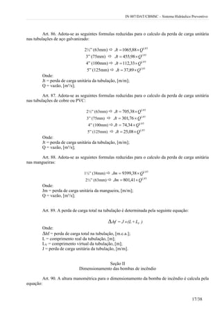 IN 007/DAT/CBMSC – Sistema Hidráulico Preventivo
17/38
Art. 86. Adota-se as seguintes formulas reduzidas para o calculo da perda de carga unitária
nas tubulações de aço galvanizado:
2½” (63mm)  85,1
88,1065 QJt 
3” (75mm)  85,1
98,455 QJt 
4” (100mm)  85,1
33,112 QJt 
5” (125mm)  85,1
89,37 QJt 
Onde:
Jt = perda de carga unitária da tubulação, [m/m];
Q = vazão, [m³/s];
Art. 87. Adota-se as seguintes formulas reduzidas para o calculo da perda de carga unitária
nas tubulações de cobre ou PVC:
2½” (63mm)  85,1
38,705 QJt 
3” (75mm)  85,1
76,301 QJt 
4” (100mm)  85,1
34,74 QJt 
5” (125mm)  85,1
08,25 QJt 
Onde:
Jt = perda de carga unitária da tubulação, [m/m];
Q = vazão, [m³/s];
Art. 88. Adota-se as seguintes formulas reduzidas para o calculo da perda de carga unitária
nas mangueiras:
1½” (38mm)  85,1
38,9399 QJm 
2½” (63mm)  85,1
41,801 QJm 
Onde:
Jm = perda de carga unitária da mangueira, [m/m];
Q = vazão, [m³/s];
Art. 89. A perda de carga total na tubulação é determinada pela seguinte equação:
∆ )L+(LJ=hf V
Onde:
∆hf = perda de carga total na tubulação, [m.c.a.];
L = comprimento real da tubulação, [m];
LV = comprimento virtual da tubulação, [m];
J = perda de carga unitária da tubulação, [m/m].
Seção II
Dimensionamento das bombas de incêndio
Art. 90. A altura manométrica para o dimensionamento da bomba de incêndio é calcula pela
equação:
 