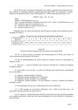 IN 007/DAT/CBMSC – Sistema Hidráulico Preventivo
19/38
Art. 96. Para evitar a ocorrência do fenômeno da cavitação, as bombas devem funcionar com
uma condição de aspiração adequada, caracterizada pela sigla NPSH, que representa a energia
disponível na entrada da bomba. Logo, NPSH disponível > (NPSH requerido pela bomba + 0,3).
NPSHd = Patm – hfs – Pv ± Hs
Onde:
NPSHd = NPSH disponível, [m.c.a.];
Patm = pressão atmosférica, (calculada como Patm=10,33 - 0,0011 x altitude local), [m.c.a.];
hfS = perda de carga total na sucção, [m.c.a.];
Pv = pressão de vapor (ver tabela abaixo), [m.c.a.];
Hs = altura de sucção, [m.c.a.].
Parágrafo único. Os valores da pressão de vapor da água em função da sua temperatura local
são dados na Tabela 4:
Tabela 4 – Pressão de vapor da água para determinadas temperaturas
Temperatura da
água (ºC)
0 4 10 20 30 40 50 60 80 100
Pressão de Vapor
da água (m.c.a.)
0,06 0,08 0,13 0,24 0,43 0,75 1,26 2,31 4,83 10,33
Seção III
Critérios de dimensionamento da reserva técnica de incêndio (RTI)
Art. 97. A reserva técnica de incêndio será dimensionada de tal forma que forneça ao
sistema uma autonomia mínima de 30 minutos.
Art. 98. No dimensionamento da reserva técnica de incêndio, deverão ser consideradas as
seguintes vazões:
I - risco leve - a vazão no hidrante mais favorável, acrescido de 2 minutos por hidrante
excedente a quatro;
II - risco médio e risco elevado - as vazões nos hidrantes mais desfavoráveis, considerando
em uso simultâneo:
a) 1 Hidrante: quando instalado 1 hidrante;
b) 2 Hidrantes: quando instalados de 2 a 4 hidrantes;
c) 3 Hidrantes: quando instalados 5 ou 6 hidrantes;
d) 4 Hidrantes: quando instalados 7 ou mais hidrantes; e acrescer 2 minutos por hidrantes
excedente a quatro.
§ 1º Em edificações de risco leve, a RTI mínima deve ser de 5.000 litros.
§ 2º A RTI, quando em reservatório subterrâneo, será o dobro da previsão para a do
reservatório elevado, para todas as classes de risco.
Art. 99. Admite-se o desmembramento da RTI em reservatório elevado em células separadas
com unidades equivalentes, desde que estas sejam interligadas em colar ou barrilete e abasteçam o
mesmo sistema.
 