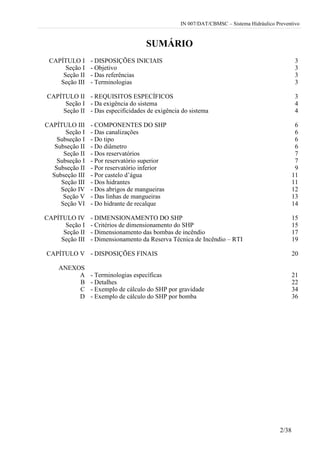 IN 007/DAT/CBMSC – Sistema Hidráulico Preventivo
2/38
SUMÁRIO
CAPÍTULO I - DISPOSIÇÕES INICIAIS 3
Seção I - Objetivo 3
Seção II - Das referências 3
Seção III - Terminologias 3
CAPÍTULO II - REQUISITOS ESPECÍFICOS 3
Seção I - Da exigência do sistema 4
Seção II - Das especificidades de exigência do sistema 4
CAPÍTULO III - COMPONENTES DO SHP 6
Seção I - Das canalizações 6
Subseção I - Do tipo 6
Subseção II - Do diâmetro 6
Seção II - Dos reservatórios 7
Subseção I - Por reservatório superior 7
Subseção II - Por reservatório inferior 9
Subseção III - Por castelo d’água 11
Seção III - Dos hidrantes 11
Seção IV - Dos abrigos de mangueiras 12
Seção V - Das linhas de mangueiras 13
Seção VI - Do hidrante de recalque 14
CAPÍTULO IV - DIMENSIONAMENTO DO SHP 15
Seção I - Critérios de dimensionamento do SHP 15
Seção II - Dimensionamento das bombas de incêndio 17
Seção III - Dimensionamento da Reserva Técnica de Incêndio – RTI 19
CAPÍTULO V - DISPOSIÇÕES FINAIS 20
ANEXOS
A - Terminologias específicas 21
B - Detalhes 22
C - Exemplo de cálculo do SHP por gravidade 34
D - Exemplo de cálculo do SHP por bomba 36
 