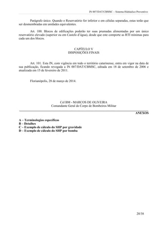 IN 007/DAT/CBMSC – Sistema Hidráulico Preventivo
20/38
Parágrafo único. Quando o Reservatório for inferior e em células separadas, estas terão que
ser desmembradas em unidades equivalentes.
Art. 100. Blocos de edificações poderão ter suas prumadas alimentadas por um único
reservatório elevado (superior ou em Castelo d’água), desde que este comporte as RTI mínimas para
cada um dos blocos.
CAPÍTULO V
DISPOSIÇÕES FINAIS
Art. 101. Esta IN, com vigência em todo o território catarinense, entra em vigor na data de
sua publicação, ficando revogada a IN 007/DAT/CBMSC, editada em 18 de setembro de 2006 e
atualizada em 15 de fevereiro de 2011.
Florianópolis, 28 de março de 2014.
Cel BM - MARCOS DE OLIVEIRA
Comandante Geral do Corpo de Bombeiros Militar
_________________________________________________________________________________
ANEXOS
A – Terminologias específicas
B – Detalhes
C – Exemplo de cálculo do SHP por gravidade
D – Exemplo de cálculo do SHP por bomba
 