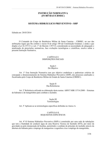 IN 007/DAT/CBMSC – Sistema Hidráulico Preventivo
3/38
INSTRUÇÃO NORMATIVA
(IN 007/DAT/CBMSC)
SISTEMA HIDRÁULICO PREVENTIVO - SHP
Editada em: 28/03/2014
O Comando do Corpo de Bombeiros Militar de Santa Catarina – CBMSC, no uso das
atribuições legais que lhe confere o inciso II do artigo 108 da Constituição Estadual, e ainda o que
dispõe a Lei 16.157/13 e o art. 1° do Decreto 1.957/13, considerando as necessidades de adequação e
atualização de prescrições normativas, face evoluções tecnológicas e científicas, resolve editar a
presente Instrução Normativa.
CAPÍTULO I
DISPOSIÇÕES INICIAIS
Seção I
Do Objetivo
Art. 1º Esta Instrução Normativa tem por objetivo estabelecer e padronizar critérios de
concepção e dimensionamento do Sistema Hidráulico Preventivo (SHP), dos processos analisados e
fiscalizados pelo Corpo de Bombeiros Militar do Estado de Santa Catarina (CBMSC).
Seção II
Das Referências
Art. 2º Referência utilizada na elaboração desta norma: ABNT NBR 13714:2000 – Sistemas
de hidrantes e de mangotinhos para combate a incêndio.
Seção III
Terminologias
Art. 3º Aplicam-se as terminologias específicas definidas no Anexo A.
CAPÍTULO II
REQUISITOS ESPECÍFICOS
Art. 4º O Sistema Hidráulico Preventivo (SHP) é constituído por uma rede de tubulações
que tem a finalidade de conduzir água de uma Reserva Técnica de Incêndio (RTI), por meio da
gravidade ou pela interposição de bombas, permitindo o combate do princípio de incêndio através da
abertura de hidrante para o emprego de mangueiras e esguichos e/ou o emprego do mangotinho.
 